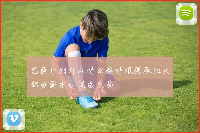 巴萨计划外租特尔施特根愿承担大部分薪水以促成交易