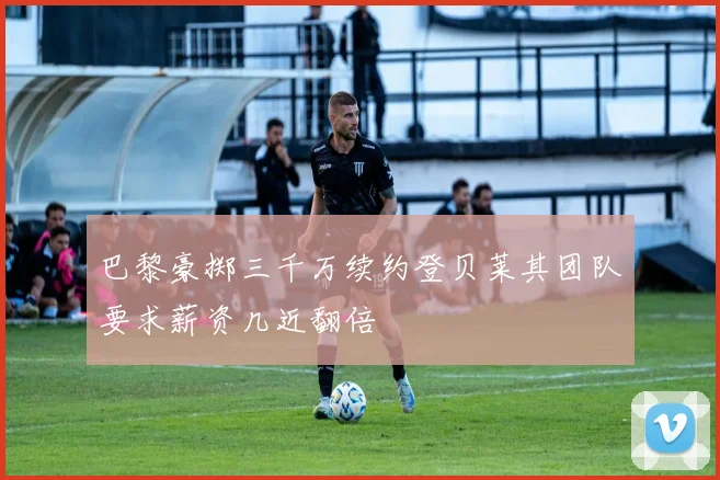 巴黎豪掷三千万续约登贝莱其团队要求薪资几近翻倍